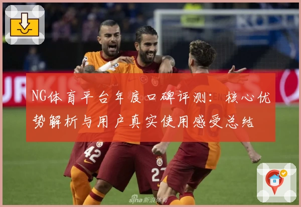 NG体育平台年度口碑评测：核心优势解析与用户真实使用感受总结
