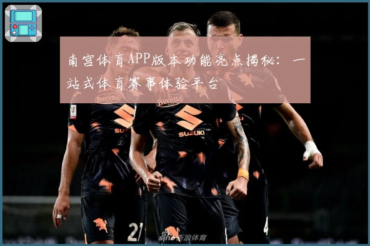 南宫体育APP版本功能亮点揭秘：一站式体育赛事体验平台