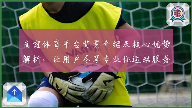 南宫体育平台背景介绍及核心优势解析，让用户尽享专业化运动服务体验